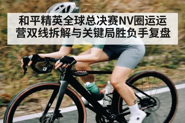 和平精英全球总决赛NV圈运运营双线拆解与关键局胜负手复盘