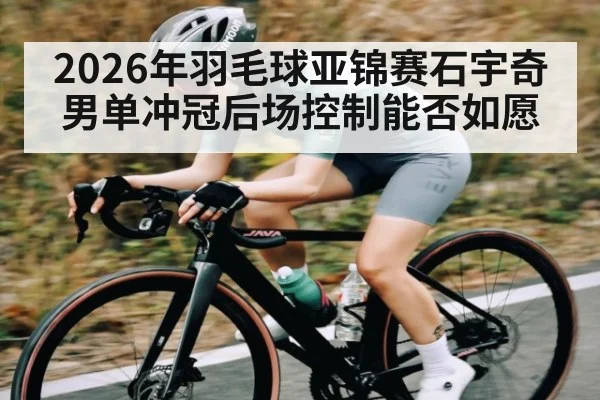 2026年羽毛球亚锦赛石宇奇男单冲冠后场控制能否如愿