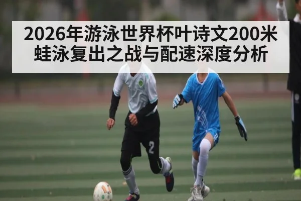 2026年游泳世界杯叶诗文200米蛙泳复出之战与配速深度分析