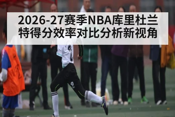 2026-27赛季NBA库里杜兰特得分效率对比分析新视角