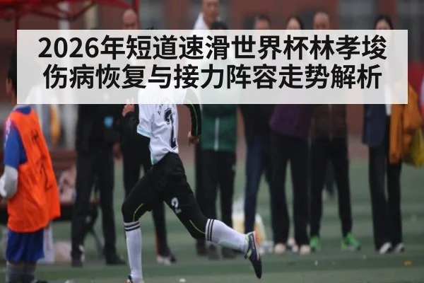2026年短道速滑世界杯林孝埈伤病恢复与接力阵容走势解析